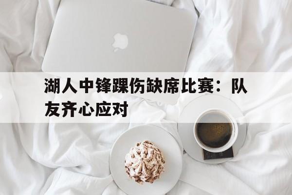 乐鱼体育平台-湖人中锋踝伤缺席比赛：队友齐心应对的简单介绍