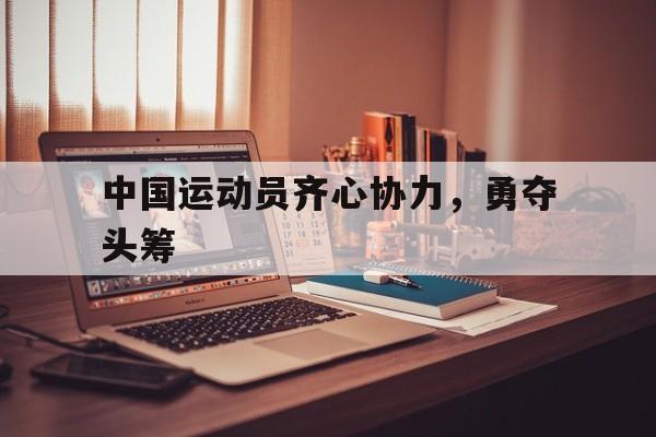 乐鱼体育在线下载-中国运动员齐心协力，勇夺头筹的简单介绍